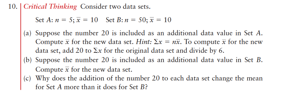 10. | Critical Thinking Consider two data sets.
Set A: n = 5; x = 10
Set B: n = 50; x = 10
(a) Suppose the number 20 is included as an additional data value in Set A.
Compute x for the new data set. Hint: Ex = nx. To compute x for the new
data set, add 20 to Ex for the original data set and divide by 6.
(b) Suppose the number 20 is included as an additional data value in Set B.
Compute x for the new data set.
(c) Why does the addition of the number 20 to each data set change the mean
for Set A more than it does for Set B?
