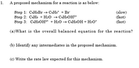 1.
A proposed mechanism for a reaction is as below:
Step 1: C4H:Br → C4H9* + Br
Step 2: C4H + H:0 > САНООН*
Step 3: C:H9OH+ + H2O –→ C:H9OH + HsO*
(slow)
(fast)
(fast)
(a)What is the overall balanced equation for the reaction?
(b) Identify any intermediates in the proposed mechanism.
(c) Write the rate law expected for this mechanism.
