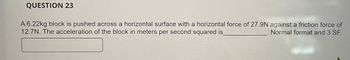 QUESTION 23
A 6.22kg block is pushed across a horizontal surface with a horizontal force of 27.9N against a friction force of
12.7N. The acceleration of the block in meters per second squared is_
Normal format and 3 SF.