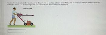 How much work is done on the lawn mower by the person if he exerts a constant force of 93.2 N at an angle 25.3° below the horizontal and
pushes the mower 32.0 m on level ground? Use standard units. Exponential format and 3 SF.
Fcos 0
F
W=Fd cos 9
d