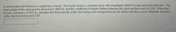 **Question:**

A sled loaded with firewood is pulled by a tractor. The tractor exerts a constant force with magnitude 2000 N in the horizontal direction. The total weight of the sled and the firewood is 4000 N, and the coefficient of kinetic friction between the sled and the road is 0.200. If the sled travels a distance of 28.5 m, calculate the final velocity of the sled using the work-energy theorem (its initial velocity is zero). Maintain standard units. Normal format and 3 SF.