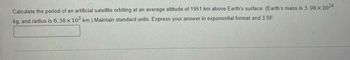 **Question:**

Calculate the period of an artificial satellite orbiting at an average altitude of 1951 km above Earth's surface. (Earth's mass is \(5.98 \times 10^{24}\) kg, and radius is \(6.38 \times 10^{3}\) km.) Maintain standard units. Express your answer in exponential format and 3 significant figures.

[Input answer here]