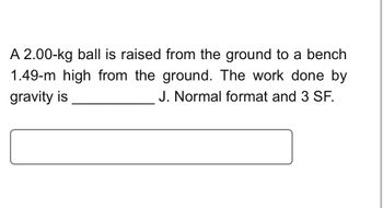 **Problem Statement:**

A 2.00-kg ball is raised from the ground to a bench 1.49-m high from the ground. The work done by gravity is __________ J. Provide the answer in normal format and with 3 significant figures.

**Explanation:**

The question involves calculating the work done by gravity when a ball of a given mass is raised to a specific height. This is a common physics problem that involves understanding the relationship between mass, gravitational force, and work done.

To solve the problem, use the formula:

\[ \text{Work done by gravity} = m \cdot g \cdot h \]

where:
- \( m \) = mass of the ball (2.00 kg),
- \( g \) = acceleration due to gravity (approximately 9.81 m/s²),
- \( h \) = height raised (1.49 m).

Plug in these values to find the work done by gravity, ensuring the answer has 3 significant figures.