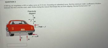 QUESTION 3
A 906 kg car negotiates a 455 m radius curve at 21.8 m/s. Assuming an unbanked curve, find the minimum static coefficient of friction,
between the tires and the road, static friction being the reason that keeps the car from slipping. Normal format and 3 SF.
W
Free-body
diagram
N
W
F = Fnet = f
f = μ₂N