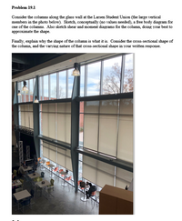 Problem 19.1
Consider the columns along the glass wall at the Larsen Student Union (the large vertical
members in the photo below). Sketch, conceptually (no values needed), a free body diagram for
one of the columns. Also sketch shear and moment diagrams for the column, doing your best to
approximate the shape.
Finally, explain why the shape of the column is what it is. Consider the cross-sectional shape of
the column, and the varying nature of that cross-sectional shape in your written response.
