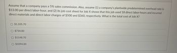 Assume that a company pays a 5% sales commission. Also, assume (1) a company's plantwide predetermined overhead rate is
$13.00 per direct labor-hour, and (2) its job cost sheet for Job X shows that this job used 18 direct labor-hours and incurred
direct materials and direct labor charges of $500 and $360, respectively. What is the total cost of Job X?
O $1,105.70
O $734.00
O $1148.70
O $1094.00