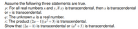 Assume the following three statements are true.
p: For all real numbers x and y, if xy is transcendental, then x is transcendental
or y is transcendental.
q: The unknown a is a real number.
r: The product (2a – 1)(a² +3) is transcendental.
Show that (2a – 1) is transcendental or (a² +3) is transcendental.
