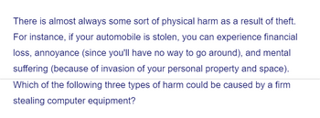 There is almost always some sort of physical harm as a result of theft.
For instance, if your automobile is stolen, you can experience financial
loss, annoyance (since you'll have no way to go around), and mental
suffering (because of invasion of your personal property and space).
Which of the following three types of harm could be caused by a firm
stealing computer equipment?