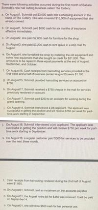 There were following activities occurred during the first month of Babara
Schmidt's new hair cutting business called The Cutlery:
a. On August1, Schmidt put $3,000 cash into a chequing account in the
name of The Cutlery. She also invested $15,000 of equipment that she
already owned.
b. On August1, Schmidt paid $600 cash for six months of insurance
effective immediately.
c. On August2, she paid $2,000 cash for furniture for the shop.
d. On August3, she paid $3,200 cash to rent space in a strip mall for
August.
e. On August4, she furnished the shop by installing the old equipment and
some new equipment that she bought on credit for $21,000. This
amount is to be repaid in three equal payments at the end of August,
September, and October.
f. On August15, Cash receipts from haircutting services provided in the
first week and a half of business (ended August15) were $1,100.
g. On August15, Schmidt provided haircutting services on account for
$750.
h. On August17, Schmidt received a $750 cheque in the mail for services
previously rendered on account.
i. On August17, Schmidt paid $250 to an assistant for working during the
grand opening.
J. On August18, Schmidt interviewed a job applicant. The applicant was
successful in getting the position and will receive $750 per week for part-
time work starting in September.
j. On August18, Schmidt interviewed a job applicant. The applicant was
successful in getting the position and will receive $750 per week for part-
time work starting in September.
k. On August18, a regular customer paid $500 for services to be provided
over the next three month.
1. Cash receipts from haircutting rendered during the 2nd half of August
were $1,950.
m. On August31, Schmidt paid an instalment on the accounts payable
n. On August31, the August hydro bill for $450 was received. It will be paid
on September14.
o. On August31, she withdrew $500 cash for her personal use.
