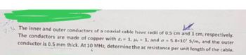 K
7.3 The inner and outer conductors of a coaxial cable have radii of 0.5 cm and 1 cm, respectively.
The conductors are made of copper with E,= 1, .= 1, and a = 5.8-107 S/m, and the outer
conductor is 0.5 mm thick. At 10 MHz, determine the ac resistance per unit length of the cable.