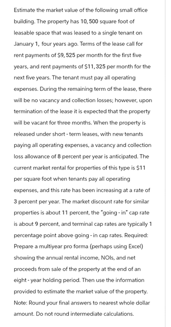 Estimate the market value of the following small office
building. The property has 10, 500 square foot of
leasable space that was leased to a single tenant on
January 1, four years ago. Terms of the lease call for
rent payments of $9, 525 per month for the first five
years, and rent payments of $11, 325 per month for the
next five years. The tenant must pay all operating
expenses. During the remaining term of the lease, there
will be no vacancy and collection losses; however, upon
termination of the lease it is expected that the property
will be vacant for three months. When the property is
released under short-term leases, with new tenants
paying all operating expenses, a vacancy and collection
loss allowance of 8 percent per year is anticipated. The
current market rental for properties of this type is $11
per square foot when tenants pay all operating
expenses, and this rate has been increasing at a rate of
3 percent per year. The market discount rate for similar
properties is about 11 percent, the "going - in" cap rate
is about 9 percent, and terminal cap rates are typically 1
percentage point above going - in cap rates. Required:
Prepare a multiyear pro forma (perhaps using Excel)
showing the annual rental income, NOIs, and net
proceeds from sale of the property at the end of an
eight year holding period. Then use the information
provided to estimate the market value of the property.
Note: Round your final answers to nearest whole dollar
amount. Do not round intermediate calculations.