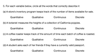 5. For each variable below, circle all the words that correctly describe it
(a) A store's inventory program keeps track of the number of items available for sale.
Quantitative
Qualitative
Continuous
Discrete
(b) A botanist measures the heights of a collection of California poppies.
Quantitative
Qualitative
Continuous
Discrete
(c) A coffee roaster keeps track of the amount of time each batch of coffee is roasted.
Quantitative
Qualitative
Continuous
Discrete
(d) A student asks each of her friends if they have a currently valid passport.
Quantitative
Qualitative
Continuous
Discrete
