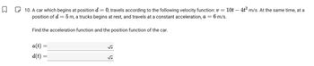 -
☐ 10. A car which begins at position d = 0, travels according to the following velocity function: v = 10t — 4t² m/s. At the same time, at a
position of d = 5 m, a trucks begins at rest, and travels at a constant acceleration, a = 6 m/s.
Find the acceleration function and the position function of the car.
a(t) =
d(t) =