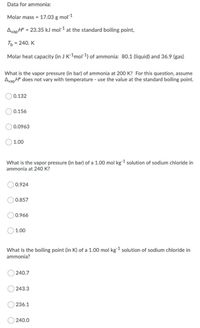 Data for ammonia:
Molar mass = 17.03 g mol 1
AvapH
= 23.35 kJ mol-1 at the standard boiling point,
Ть 3 240. К
Molar heat capacity (in J K-1mol-1) of ammonia: 80.1 (liquid) and 36.9 (gas)
What is the vapor pressure (in bar) of ammonia at 200 K? For this question, assume
Avap H° does not vary with temperature - use the value at the standard boiling point.
0.132
0.156
0.0963
1.00
What is the vapor pressure (in bar) of a 1.00 mol kg1 solution of sodium chloride in
ammonia at 240 K?
0.924
0.857
0.966
1.00
What is the boiling point (in K) of a 1.00 mol kg-1 solution of sodium chloride in
ammonia?
240.7
243.3
236.1
240.0
