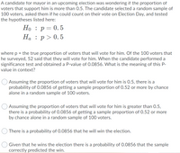 A candidate for mayor in an upcoming election was wondering if the proportion of
voters that support him is more than 0.5. The candidate selected a random sample of
100 voters, asked them if he could count on their vote on Election Day, and tested
the hypotheses listed here:
Но : р— 0.5
Ha : p> 0. 5
where p = the true proportion of voters that will vote for him. Of the 100 voters that
he surveyed, 52 said that they will vote for him. When the candidate performed a
significance test and obtained a P-value of 0.0856. What is the meaning of this P-
value in context?
Assuming the proportion of voters that will vote for him is 0.5, there is a
probability of 0.0856 of getting a sample proportion of 0.52 or more by chance
alone in a random sample of 100 voters.
Assuming the proportion of voters that will vote for him is greater than 0.5,
there is a probability of 0.0856 of getting a sample proportion of 0.52 or more
by chance alone in a random sample of 100 voters.
There is a probability of 0.0856 that he will win the election.
Given that he wins the election there is a probability of 0.0856 that the sample
correctly predicted the win.
