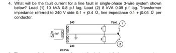 4. What will be the fault current for a line fault in single-phase 3-wire system shown
below? Load (1) 10 kVA 0.8 p.f lag, Load (2) 8 kVA 0.09 p.f lag. Transformer
impedance referred to 240 V side 0.1 + j0.4 22, line impedance 0.1 + j0.05 per
conductor.
240
Fault
11 KV
H
240
20 KVA