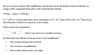 Be sure to answer all parts.The equilibrium constant (K) for the formation of nitrosyl chloride, an
orange-yellow compound, from nitric oxide and molecular chlorine
2NO(g) + Cl2(g)= 2NOCI(g)
is 7 x 10° at a certain temperature. In an experiment, 6.70 × 102 mole of NO, 1.00 × 103 mole of Cl2,
and 6.80 moles of NOCI are mixed in a 2.10–L flask.
What is Qc for the experiment?
x 10
(Enter your answer in scientific notation.)
In which direction will the system proceed to reach equilibrium?
The reaction will proceed to the left.
The reaction is at equilibrium.
The reaction will proceed to the right.
