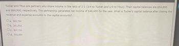 Tucker and Titus are partners who share income in the ratio of 3:1 (3/4 to Tucker and 1/4 to Titus). Their capital balances are $34,800
and $64,900, respectively. The partnership generated net income of $46,600 for the year. What is Tucker's capital balance after closing the
revenue and expense accounts to the capital accounts?
Oa. $83,700
Ob. $41,850
Oc. $69,750
Od. $55,800