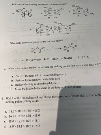 1. Which one of the following saccharides is a reducing sugar?
НО.
H
CH₂
H
OH
a.
HOHO
H
H
H
OH
HO OH
del H
d.
HO
H
H
OH
b.
CH₂
HH
OH
H O
H
a. 18:2> 18:1> 18:0> 16:2
b. 16:2> 18:2 > 18:1 > 18:0
c. 18:0> 18:2> 16:2> 18:1
d. 18:0> 18:1> 18:2> 16:2
OH
O
H
ОН
O. HH
H
HleculỎHan form H
2. What is the correct condition for the reaction below?
?
H
HO-CH2
a. CrO3/pyridine b. CrO3/H₂O
CH3
H
O
H
OH
C.
H
H1
H
HO
H
OH
CH3
H OH
c. NADH
H O
CH₂
O. H
H
H
H OH
OH
SVADO
a. Convert the fatty acid to corresponding esters
b. Perform hydrogenation on the fatty acid
c. Reduce the fatty acid to the aldehyde
d. Make the hydrophobic chain in the fatty acid even shorter
d. H/H₂O
CH3
boron
yoomoo
3. What is the correct method to increase the melting point of an unsaturated fatty acid?
worle portant si moda ostro zi asmotala
by pusho
4. Which of the following rankings shows the correct order (from high to low) of the
melting points of fatty acids.
besuber ai
nontools ow