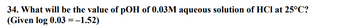 34. What will be the value of pOH of 0.03M aqueous solution of HCl at 25°C?
(Given log 0.03 = -1.52)