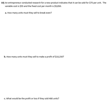 10) An entrepreneur conducted research for a new product indicates that it can be sold for $75 per unit. The
variable cost is $55 and the fixed cost per month is $9,850.
a. How many units must they sell to break even?
b. How many units must they sell to make a profit of $10,250?
c. What would be the profit or loss if they sold 466 units?