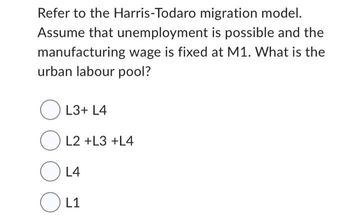 Refer to the Harris-Todaro migration model.
Assume that unemployment is possible and the
manufacturing wage is fixed at M1. What is the
urban labour pool?
L3+ L4
OL2 +L3 +L4
OL4
OL1