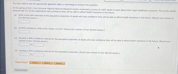 You may need to use the appropriate appendix table or technology to answer this question.
In the spring of 2017, the Consumer Reports National Research Center conducted a survey of 1,007 adults to learn about their major healthcare concerns. The survey results
showed that 575 of the respondents lack confidence they will be able to afford health insurance in the future.
(a) What is the point estimate of the population proportion of adults who lack confidence they will be able to afford health insurance in the future. (Round your answer to
two decimal places.)
(b) At 90% confidence, what is the margin of error? (Round your answer to four decimal places.)
(c) Develop a 90% confidence interval for the population proportion of adults who lack confidence they will be able to afford health insurance in the future. (Round your
answer to four decimal places)
to
(d) Develop a 95% confidence interval for this population proportion. (Round your answer to four decimal places.)
to
Need Help?
Road
Wwich
Master