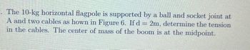 . The 10-kg horizontal flagpole is supported by a ball and socket joint at
A and two cables as hown in Figure 6. If d = 2m, determine the tension
in the cables. The center of mass of the boom is at the midpoint.