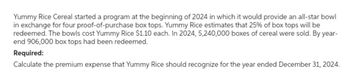 Yummy Rice Cereal started a program at the beginning of 2024 in which it would provide an all-star bowl
in exchange for four proof-of-purchase box tops. Yummy Rice estimates that 25% of box tops will be
redeemed. The bowls cost Yummy Rice $1.10 each. In 2024, 5,240,000 boxes of cereal were sold. By year-
end 906,000 box tops had been redeemed.
Required:
Calculate the premium expense that Yummy Rice should recognize for the year ended December 31, 2024.