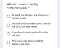 Which is true when handling
hydrochloric acid? *
To avoid eye damage, one should use
contact lenses
Because of its low flash point, it should
not be placed near flames
If swallowed, vomiting should not be
induced
Always practice adding water to
decrease reactivity
