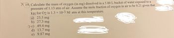 X 19. Calculate the mass of oxygen (in mg) dissolved in a 5.00 L bucket of water exposed to a
pressure of 1.13 atm of air. Assume the mole fraction of oxygen in air to be 0.21 given that
kH for O2 is 1.3 × 10-3 M/ atm at this temperature.
23.5 mg
a
b) 27.3 mg
c) 49.4 mg
d) 13.7 mg
e)
9.87 mg