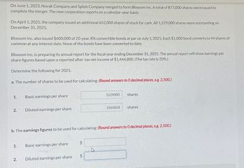 On June 1, 2023, Novak Company and Splish Company merged to form Blossom Inc. A total of 877,000 shares were issued to
complete the merger. The new corporation reports on a calendar-year basis.
On April 1, 2025, the company issued an additional 652,000 shares of stock for cash. All 1,529,000 shares were outstanding on
December 31, 2025.
Blossom Inc. also issued $600,000 of 20-year, 8% convertible bonds at par on July 1, 2025. Each $1,000 bond converts to 44 shares of
common at any interest date. None of the bonds have been converted to date.
Blossom Inc. is preparing its annual report for the fiscal year ending December 31, 2025. The annual report will show earnings per
share figures based upon a reported after-tax net income of $1,444,000. (The tax rate is 20%.)
Determine the following for 2025.
a. The number of shares to be used for calculating: (Round answers to O decimal places, e.g. 2,500.)
1.
2.
1.
Basic earnings per share
2.
Diluted earnings per share
Basic earnings per share
b. The earnings figures to be used for calculating: (Round answers to O decimal places, e.g. 2,500.)
Diluted earnings per share
$
1529000
$
1565818
shares
shares