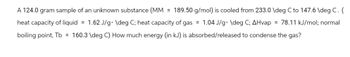 A 124.0 gram sample of an unknown substance (MM = 189.50 g/mol) is cooled from 233.0 \deg C to 147.6 \deg C. (
heat capacity of liquid = 1.62 J/g. \deg C; heat capacity of gas = 1.04 J/g. \deg C; AHvap = 78.11 kJ/mol; normal
boiling point, Tb = 160.3 \deg C) How much energy (in kJ) is absorbed/released to condense the gas?