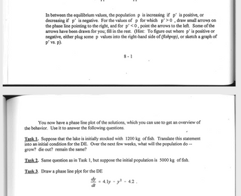 **Title: Phase Line Analysis and Differential Equations**

**Text Explanation:**

In between the equilibrium values, the population \( p \) is increasing if \( p' \) is positive, or decreasing if \( p' \) is negative. For the values of \( p \) for which \( p' > 0 \), draw small arrows on the phase line pointing to the right, and for \( p' < 0 \), point the arrows to the left. Some of the arrows have been drawn for you; fill in the rest. 

*(Hint: To figure out where \( p' \) is positive or negative, either plug some \( p \) values into the right-hand side of \( \text{fishpop} \), or sketch a graph of \( p' \) vs. \( p \).)*

**Tasks:**

- **Task 1:** Suppose that the lake is initially stocked with 1200 kg of fish. Translate this statement into an initial condition for the differential equation (DE). Over the next few weeks, what will the population do — grow? die out? remain the same?

- **Task 2:** Same question as in Task 1, but suppose the initial population is 5000 kg of fish.

- **Task 3:** Draw a phase line plot for the DE:
  \[
  \frac{dy}{dt} = 4.1y - y^2 - 4.2
  \]

**Graph/Diagram Explanation:**

The task involves creating a phase line plot, which is a graphical tool used to determine the stability of equilibrium points in differential equations. It shows the direction of change of the population \( p \) at different points on the line. 

1. **Equilibrium Points:** Calculate where \( \frac{dp}{dt} = 0 \), as these points are equilibrium solutions.

2. **Arrow Directions:** 
   - If \( p' > 0 \), draw arrows pointing to the right to indicate growth.
   - If \( p' < 0 \), draw arrows pointing to the left to indicate decline.

3. **Analysis:** Use the phase line to interpret how initial conditions affect the long-term behavior of the fish population.

This study provides a visual understanding of how differential equations can predict changes in real-world scenarios like fish population dynamics in a lake.