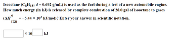 Isooctane (C8H18; d = 0.692 g/mL) is used as the fuel during a test of a new automobile engine.
How much energy (in kJ) is released by complete combustion of 28.0 gal of isooctane to gases
(AH
= −5.44 × 10³ kJ/mol)? Enter your answer in scientific notation.
I'xn
x 10
kJ