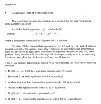 **Lesson 9: A Quantitative Look at the Fish Population**

In this lesson, you will explore quantitative aspects of the fish population studied in Lesson 8.

**Differential Equation (DE):**

The fish population, \( p(t) \), satisfies the differential equation:

\[ p' = p - 0.2p^2 - 0.7 \]

where \( p \) is measured in thousands of kilograms, and \( t \) is in weeks.

**Equilibrium Populations:**

The DE has two equilibrium populations, \( p_1 = 0.8 \) and \( p_2 = 4.2 \). These are constant solutions of the equation. Due to the Existence and Uniqueness Theorem, no other solutions can cross these equilibrium points. Solutions will either approach them asymptotically as \( t \to \infty \) or move away. Your phase line plot from the last lesson should demonstrate this.

**Task 1: Euler Approximation Method**

Use the Euler approximation method with a reasonable step size to answer the following questions:

1. If \( p(0) = 6 \) (i.e., 6,000 kg), what is the population after 10 weeks?
2. How close is this to the equilibrium point it’s approaching?
3. At what time does the population stop dropping by 100 kg per week?
4. When does the population come within 50 kg of equilibrium?
5. If \( p(0) = 0.5 \), when does the population die out?
6. If \( p(0) = 1.2 \), when does the population come within 100 kg of equilibrium?