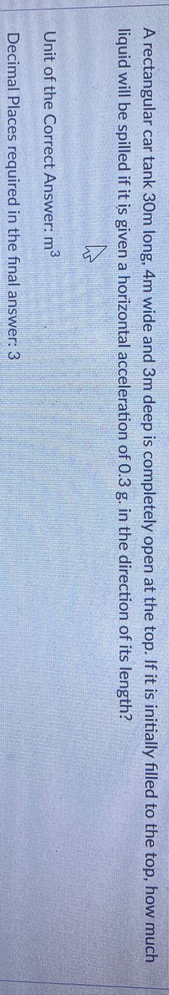 A rectangular car tank 30m long, 4m wide and 3m deep is completely open at the top. If it is initially filled to the top, how much
liquid will be spilled if it is given a horizontal acceleration of 0.3 g. in the direction of its length?
Unit of the Correct Answer: m³
Decimal Places required in the final answer: 3