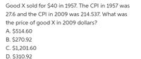 Good X sold for $40 in 1957. The CPI in 1957 was
27.6 and the CPI in 2009 was 214.537. What was
the price of good X in 2009 dollars?
A. $514.60
B. $270.92
C. $1,201.60
D. $310.92
