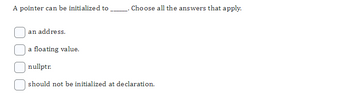 A pointer can be initialized to
an address.
a floating value.
. Choose all the answers that apply.
nullptr.
should not be initialized at declaration.
