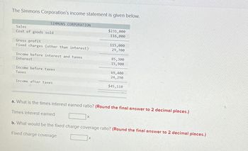 The Simmons Corporation's income statement is given below.
SIMMONS CORPORATION
Sales
Cost of goods sold
Gross profit
Fixed charges (other than interest)
Income before interest and taxes
Interest
Income before taxes
Taxes
Income after taxes
X
$231,000
116,000
115,000
29,700
X
85,300
15,900
a. What is the times interest earned ratio? (Round the final answer to 2 decimal places.)
Times interest earned
69,400
24,290
$45,110
b. What would be the fixed charge coverage ratio? (Round the final answer to 2 decimal places.)
Fixed charge coverage