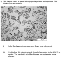 b) This diagram shows an optical micrograph of a polished steel specimen. The
black regions are cementite.
50 um
i)
Label the phases and microstructures shown in the micrograph.
ii)
Explain how this microstructure is formed when molten steel at 1200°C is
cooled. You may find it helpful to illustrate your explanation with a
diagram.
