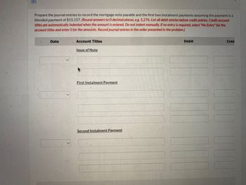 (b)
Prepare the journal entries to record the mortgage note payable and the first two instalment payments assuming the payment is a
blended payment of $15,157. (Round answers to O decimal places, e.g. 5,276. List all debit entries before credit entries. Credit account
titles are automatically indented when the amount is entered. Do not indent manually. If no entry is required, select "No Entry" for the
account titles and enter O for the amounts. Record journal entries in the order presented in the problem.)
Date
Account Titles
Issue of Note
First Instalment Payment
Second Instalment Payment
Debit
Cred