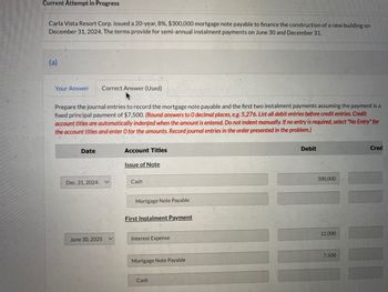 Current Attempt in Progress
Carla Vista Resort Corp. issued a 20-year, 8%, $300,000 mortgage note payable to finance the construction of a new building on
December 31, 2024. The terms provide for semi-annual instalment payments on June 30 and December 31.
(a)
Your Answer Correct Answer (Used)
Prepare the journal entries to record the mortgage note payable and the first two instalment payments assuming the payment is a
fixed principal payment of $7,500. (Round answers to O decimal places, e.g. 5,276. List all debit entries before credit entries. Credit
account titles are automatically indented when the amount is entered. Do not indent manually. If no entry is required, select "No Entry" for
the account titles and enter O for the amounts. Record journal entries in the order presented in the problem.)
Date
Dec. 31, 2024
June 30, 2025 V
Account Titles
Issue of Note
Cash
Mortgage Note Payable
First Instalment Payment
Interest Expense
Mortgage Note Payable
Cash
Debit
300,000
12,000
7,500
Cred