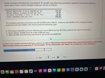 Preble Company manufactures one product. Its variable manufacturing overhead is applied to production based on
direct labour-hours, and its standard costs per unit are as follows:
Direct materials: 5 kg at $10.00 per kg
Direct labour: 2 hours at $15 per hour
Variable overhead: 2 hours at $5 per hour
Total standard cost per unit
The company planned to produce and sell 32,000 units in March. However, during March the company actually
produced and sold 37,600 units and incurred the following costs:
a. Purchased 200,000 kg of raw materials at a cost of $9.40 per kg. All of this material was used in production.
b. Direct labour: 75,000 hours at a rate of $16 per hour.
c. Total variable manufacturing overhead for the month was $558,750.
8. What is the variable overhead efficiency variance for March? (Round the actual overhead rate to two decimal places. Indicate the
effect of each variance by selecting "F" for favorable, "U" for unfavorable, and "None" for no effect (i.e., zero variance.).)
Variable overhead efficiency variance
2
JAN 1
24
$50.00
30.00
10.00
$90.00
< Prev
sty
S
8 of 8
Next >
E
?