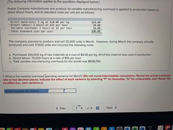 [The following information applies to the questions displayed below.]
Preble Company manufactures one product. Its variable manufacturing overhead is applied to production based on
direct labour-hours, and its standard costs per unit are as follows:
Direct materials: 5 kg at $10.00 per kg
Direct labour: 2 hours at $15 per hour
Variable overhead: 2 hours at $5 per hour
Total standard cost per unit
The company planned to produce and sell 32,000 units in March. However, during March the company actually
produced and sold 37,600 units and incurred the following costs:
a. Purchased 200,000 kg of raw materials at a cost of $9.40 per kg. All of this material was used in production.
b. Direct labour: 75,000 hours at a rate of $16 per hour.
c. Total variable manufacturing overhead for the month was $558,750.
7. What is the variable overhead spending variance for March? (Do not round intermediate calculations. Round the actual overhead
rate to two decimal places. Indicate the effect of each variance by selecting "F" for favorable, "U" for unfavorable, and "None" for
no effect (i.e., zero variance.).)
Variable overhead rate variance
$50.00
30.00
10.00
$90.00
< Prev
7
8
of 8 HB
Next >