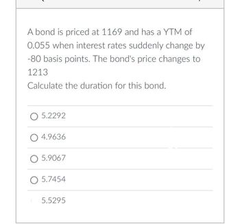 A bond is priced at 1169 and has a YTM of
0.055 when interest rates suddenly change by
-80 basis points. The bond's price changes to
1213
Calculate the duration for this bond.
5.2292
4.9636
O 5.9067
O 5.7454
5.5295