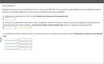 Sale of Equipment
Equipment was acquired at the beginning of the year at a cost of $562,500. The equipment was depreciated using the straight-line method
based on an estimated useful life of 9 years and an estimated residual value of $48,325.
a. What was the depreciation for the first year? Round your answer to the nearest cent.
b. Using the rounded amount from Part a in your computation, determine the gain or loss on the sale of the equipment, assuming it was
sold at the end of year eight for $98,111. Round your answer to the nearest cent. Enter your answer as a positive amount.
c. Journalize the entry to record the sale. If an amount box does not require an entry, leave it blank. Round your answers to the nearest
cent.