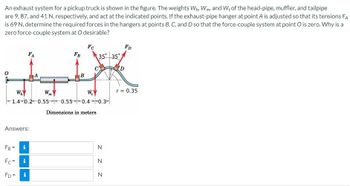 An exhaust system for a pickup truck is shown in the figure. The weights Wh, Wm, and W+ of the head-pipe, muffler, and tailpipe
are 9, 87, and 41 N, respectively, and act at the indicated points. If the exhaust-pipe hanger at point A is adjusted so that its tensions FA
is 69 N, determine the required forces in the hangers at points B, C, and D so that the force-couple system at point O is zero. Why is a
zero force-couple system at O desirable?
Wh
FC
FA
FB
Wm
B
W₁
35° 35°
1.4 0.2 0.55 0.55 0.4 0.3
Answers:
FB-
i
Fc=
i
FD=
i
Dimensions in meters
N
N
N
Z Z
FD
r = 0.35