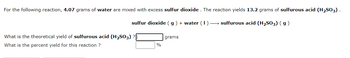 For the following reaction, 4.07 grams of water are mixed with excess sulfur dioxide. The reaction yields 13.2 grams of sulfurous acid (H₂SO₃).

\[ \text{sulfur dioxide (g) + water (l) → sulfurous acid (H₂SO₃) (g)} \]

- **What is the theoretical yield of sulfurous acid (H₂SO₃)?**  
  [    ] grams

- **What is the percent yield for this reaction?**  
  [    ] %