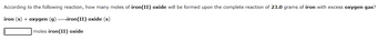 **Text from Image:**

According to the following reaction, how many moles of **iron(II) oxide** will be formed upon the complete reaction of **23.0 grams** of iron with excess **oxygen gas**?

\[ \text{iron (s) + oxygen (g) } \rightarrow \text{iron(II) oxide (s)} \]

\[ \text{[ \_\_\_\_\_ moles iron(II) oxide ]} \]

**Explanation:**

The given chemical equation involves the reaction between solid iron (\( \text{Fe} \)) and gaseous oxygen (\( \text{O}_2 \)) to produce solid iron(II) oxide (\( \text{FeO} \)). The task is to calculate how many moles of iron(II) oxide will be produced when 23.0 grams of iron completely reacts with an excess of oxygen gas. 

A blank is provided for the student to fill in the number of moles of iron(II) oxide formed.